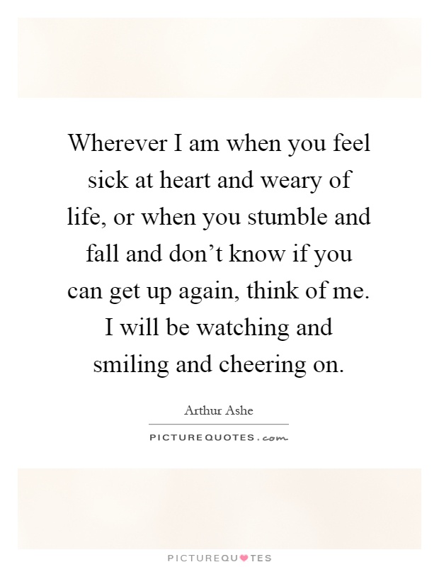 Wherever I am when you feel sick at heart and weary of life, or when you stumble and fall and don't know if you can get up again, think of me. I will be watching and smiling and cheering on Picture Quote #1