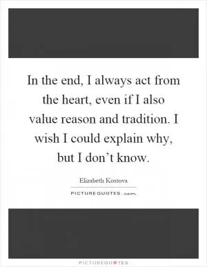 In the end, I always act from the heart, even if I also value reason and tradition. I wish I could explain why, but I don’t know Picture Quote #1