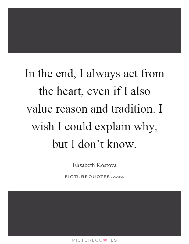 In the end, I always act from the heart, even if I also value reason and tradition. I wish I could explain why, but I don't know Picture Quote #1