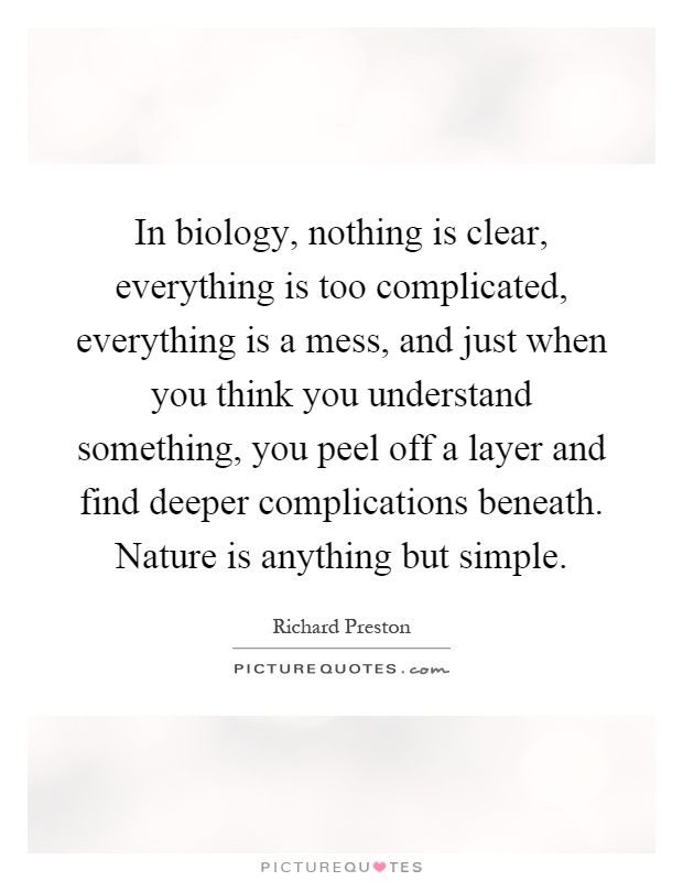 In biology, nothing is clear, everything is too complicated, everything is a mess, and just when you think you understand something, you peel off a layer and find deeper complications beneath. Nature is anything but simple Picture Quote #1