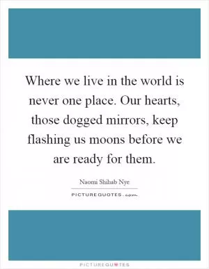 Where we live in the world is never one place. Our hearts, those dogged mirrors, keep flashing us moons before we are ready for them Picture Quote #1