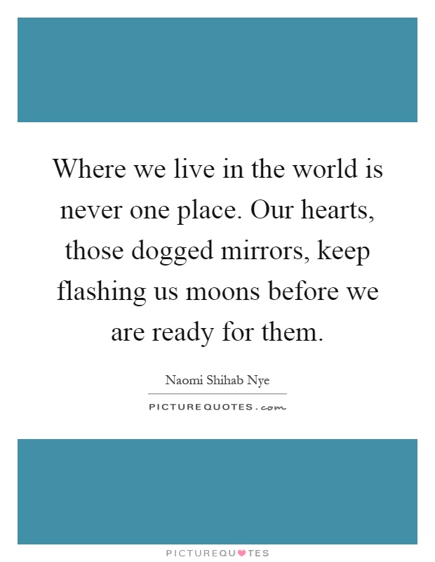 Where we live in the world is never one place. Our hearts, those dogged mirrors, keep flashing us moons before we are ready for them Picture Quote #1