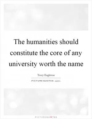 The humanities should constitute the core of any university worth the name Picture Quote #1