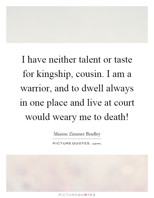 I have neither talent or taste for kingship, cousin. I am a warrior, and to dwell always in one place and live at court would weary me to death! Picture Quote #1