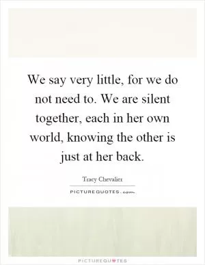 We say very little, for we do not need to. We are silent together, each in her own world, knowing the other is just at her back Picture Quote #1