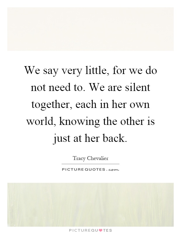 We say very little, for we do not need to. We are silent together, each in her own world, knowing the other is just at her back Picture Quote #1