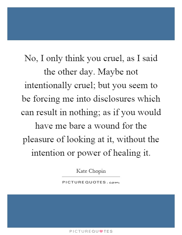 No, I only think you cruel, as I said the other day. Maybe not intentionally cruel; but you seem to be forcing me into disclosures which can result in nothing; as if you would have me bare a wound for the pleasure of looking at it, without the intention or power of healing it Picture Quote #1