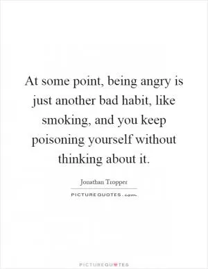 At some point, being angry is just another bad habit, like smoking, and you keep poisoning yourself without thinking about it Picture Quote #1