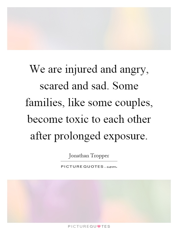 We are injured and angry, scared and sad. Some families, like some couples, become toxic to each other after prolonged exposure Picture Quote #1