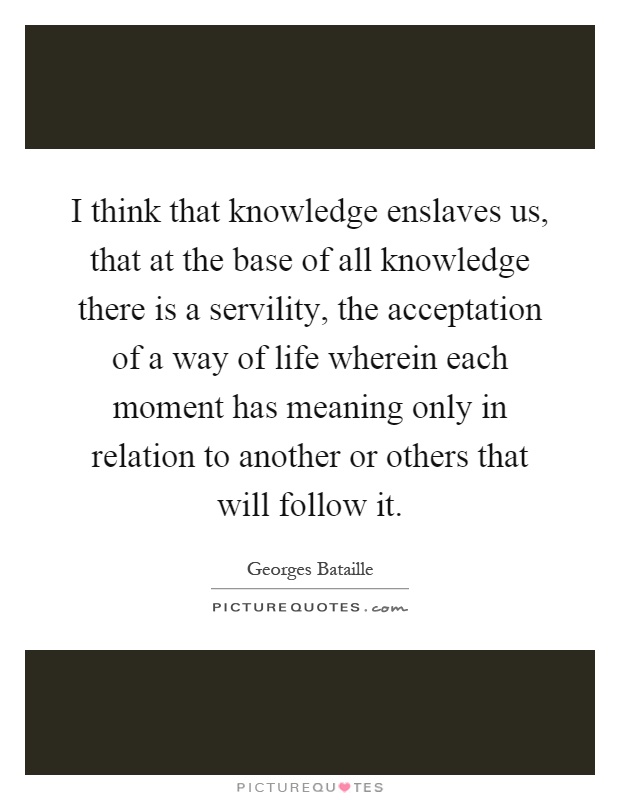 I think that knowledge enslaves us, that at the base of all knowledge there is a servility, the acceptation of a way of life wherein each moment has meaning only in relation to another or others that will follow it Picture Quote #1