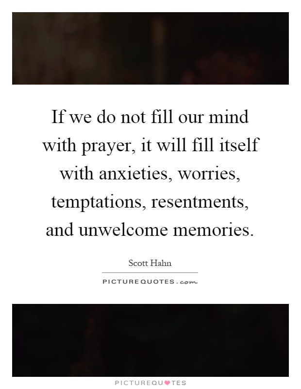 If we do not fill our mind with prayer, it will fill itself with anxieties, worries, temptations, resentments, and unwelcome memories Picture Quote #1
