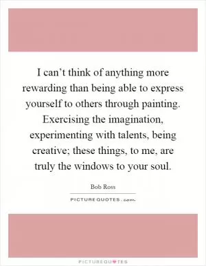 I can’t think of anything more rewarding than being able to express yourself to others through painting. Exercising the imagination, experimenting with talents, being creative; these things, to me, are truly the windows to your soul Picture Quote #1