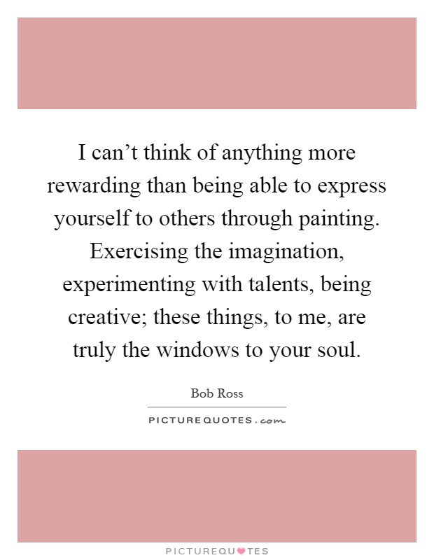 I can't think of anything more rewarding than being able to express yourself to others through painting. Exercising the imagination, experimenting with talents, being creative; these things, to me, are truly the windows to your soul Picture Quote #1