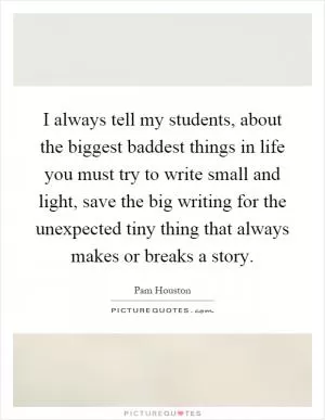 I always tell my students, about the biggest baddest things in life you must try to write small and light, save the big writing for the unexpected tiny thing that always makes or breaks a story Picture Quote #1