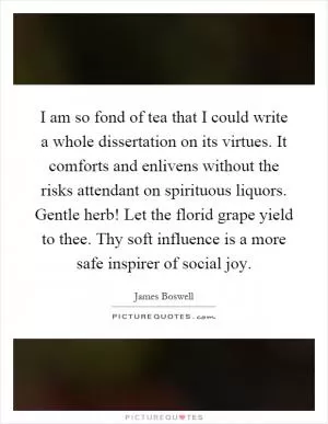I am so fond of tea that I could write a whole dissertation on its virtues. It comforts and enlivens without the risks attendant on spirituous liquors. Gentle herb! Let the florid grape yield to thee. Thy soft influence is a more safe inspirer of social joy Picture Quote #1