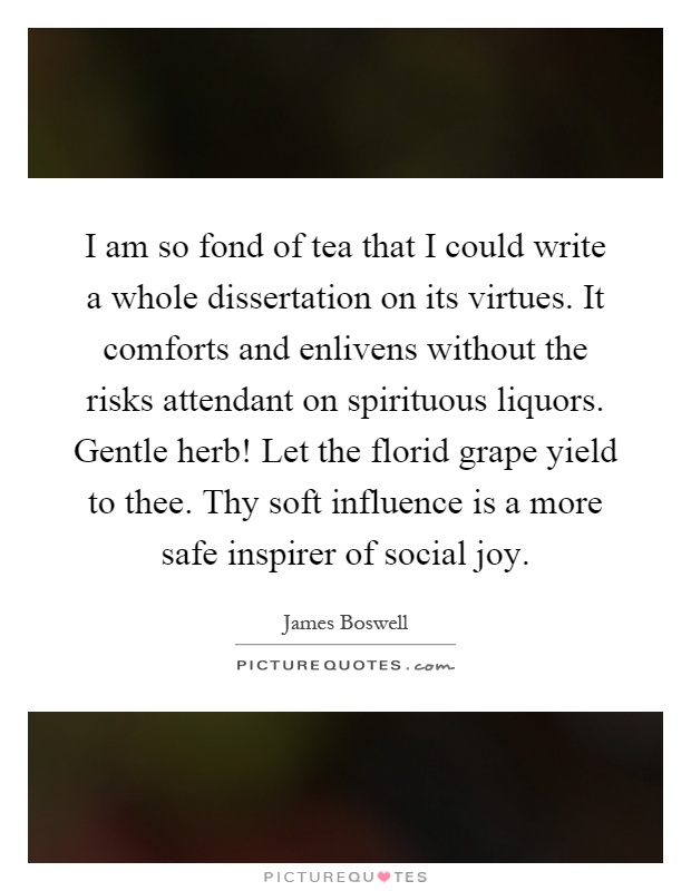 I am so fond of tea that I could write a whole dissertation on its virtues. It comforts and enlivens without the risks attendant on spirituous liquors. Gentle herb! Let the florid grape yield to thee. Thy soft influence is a more safe inspirer of social joy Picture Quote #1