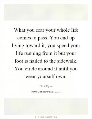 What you fear your whole life comes to pass. You end up living toward it, you spend your life running from it but your foot is nailed to the sidewalk. You circle around it until you wear yourself own Picture Quote #1