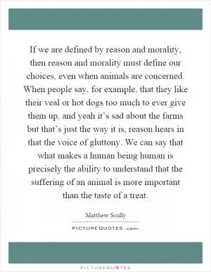 If we are defined by reason and morality, then reason and morality must define our choices, even when animals are concerned. When people say, for example, that they like their veal or hot dogs too much to ever give them up, and yeah it’s sad about the farms but that’s just the way it is, reason hears in that the voice of gluttony. We can say that what makes a human being human is precisely the ability to understand that the suffering of an animal is more important than the taste of a treat Picture Quote #1