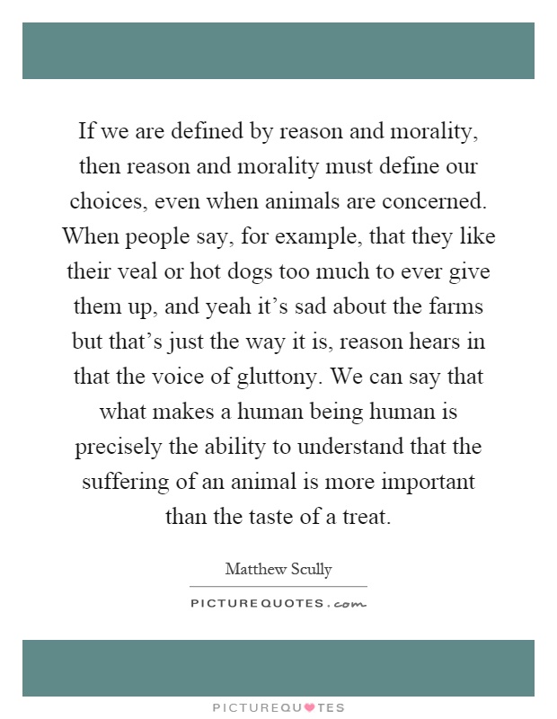 If we are defined by reason and morality, then reason and morality must define our choices, even when animals are concerned. When people say, for example, that they like their veal or hot dogs too much to ever give them up, and yeah it's sad about the farms but that's just the way it is, reason hears in that the voice of gluttony. We can say that what makes a human being human is precisely the ability to understand that the suffering of an animal is more important than the taste of a treat Picture Quote #1