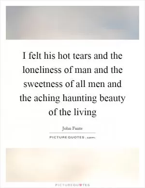 I felt his hot tears and the loneliness of man and the sweetness of all men and the aching haunting beauty of the living Picture Quote #1