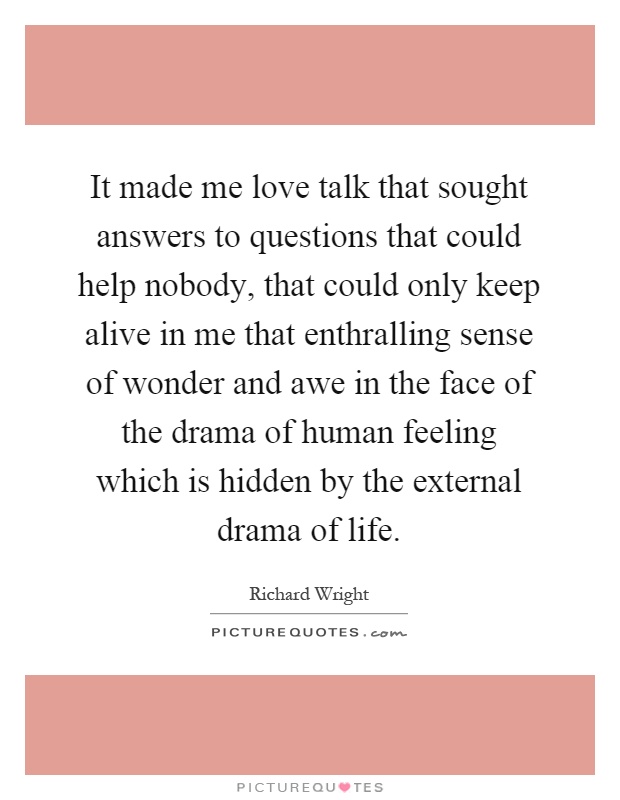 It made me love talk that sought answers to questions that could help nobody, that could only keep alive in me that enthralling sense of wonder and awe in the face of the drama of human feeling which is hidden by the external drama of life Picture Quote #1