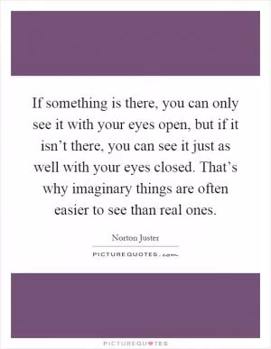 If something is there, you can only see it with your eyes open, but if it isn’t there, you can see it just as well with your eyes closed. That’s why imaginary things are often easier to see than real ones Picture Quote #1