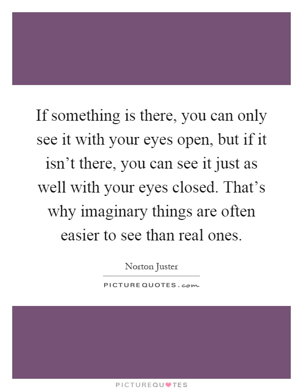 If something is there, you can only see it with your eyes open, but if it isn't there, you can see it just as well with your eyes closed. That's why imaginary things are often easier to see than real ones Picture Quote #1