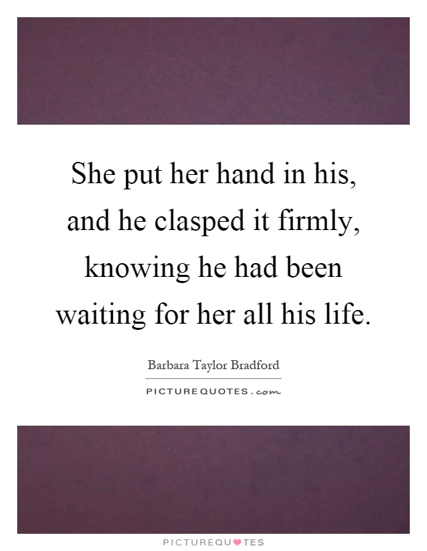 She put her hand in his, and he clasped it firmly, knowing he had been waiting for her all his life Picture Quote #1