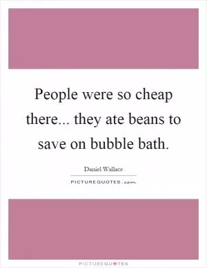 People were so cheap there... they ate beans to save on bubble bath Picture Quote #1