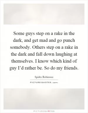 Some guys step on a rake in the dark, and get mad and go punch somebody. Others step on a rake in the dark and fall down laughing at themselves. I know which kind of guy I’d rather be. So do my friends Picture Quote #1