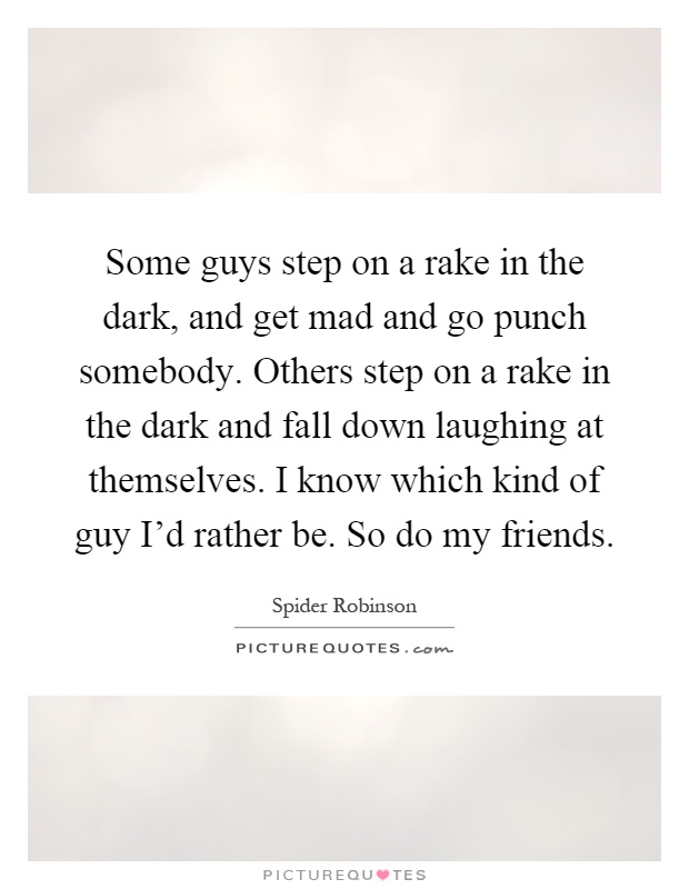Some guys step on a rake in the dark, and get mad and go punch somebody. Others step on a rake in the dark and fall down laughing at themselves. I know which kind of guy I'd rather be. So do my friends Picture Quote #1