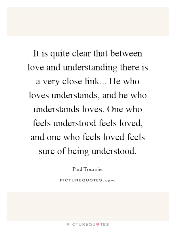 It is quite clear that between love and understanding there is a very close link... He who loves understands, and he who understands loves. One who feels understood feels loved, and one who feels loved feels sure of being understood Picture Quote #1
