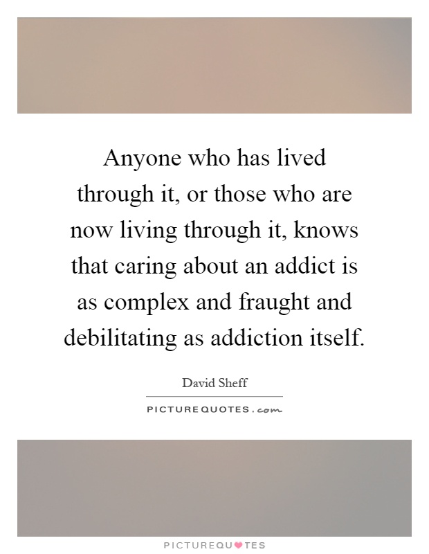 Anyone who has lived through it, or those who are now living through it, knows that caring about an addict is as complex and fraught and debilitating as addiction itself Picture Quote #1
