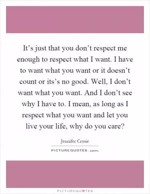It’s just that you don’t respect me enough to respect what I want. I have to want what you want or it doesn’t count or its’s no good. Well, I don’t want what you want. And I don’t see why I have to. I mean, as long as I respect what you want and let you live your life, why do you care? Picture Quote #1