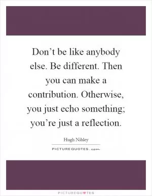 Don’t be like anybody else. Be different. Then you can make a contribution. Otherwise, you just echo something; you’re just a reflection Picture Quote #1