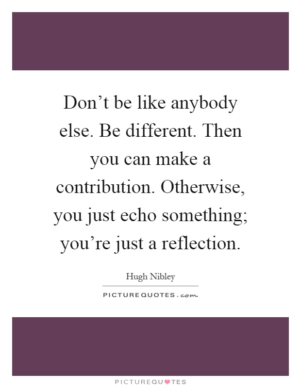 Don't be like anybody else. Be different. Then you can make a contribution. Otherwise, you just echo something; you're just a reflection Picture Quote #1