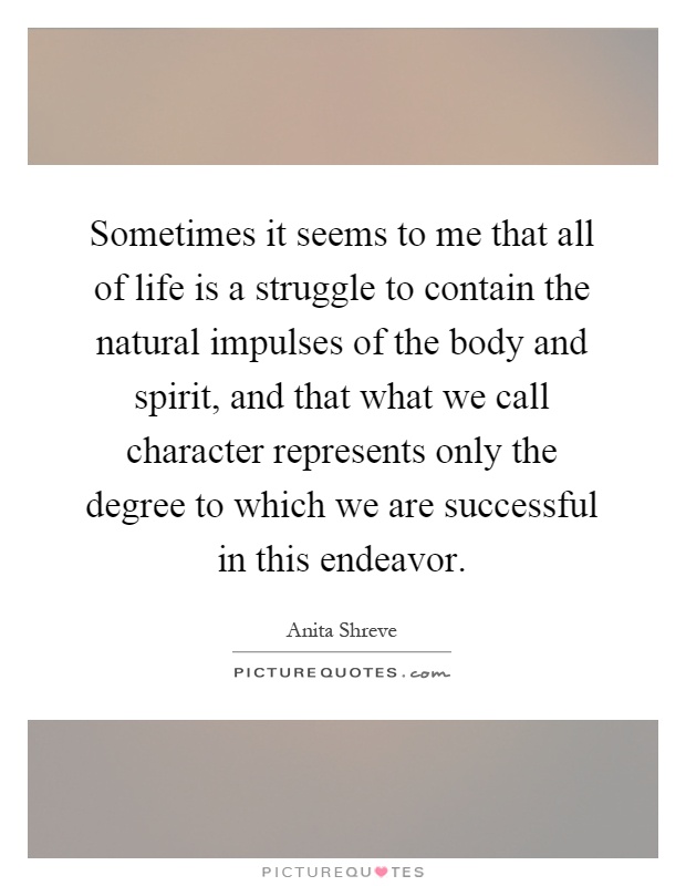 Sometimes it seems to me that all of life is a struggle to contain the natural impulses of the body and spirit, and that what we call character represents only the degree to which we are successful in this endeavor Picture Quote #1