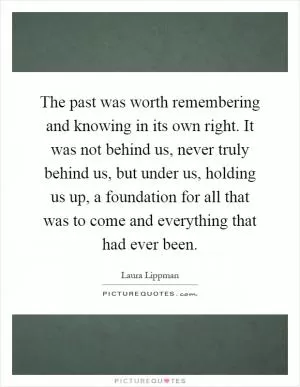 The past was worth remembering and knowing in its own right. It was not behind us, never truly behind us, but under us, holding us up, a foundation for all that was to come and everything that had ever been Picture Quote #1