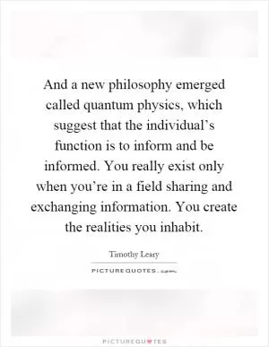 And a new philosophy emerged called quantum physics, which suggest that the individual’s function is to inform and be informed. You really exist only when you’re in a field sharing and exchanging information. You create the realities you inhabit Picture Quote #1