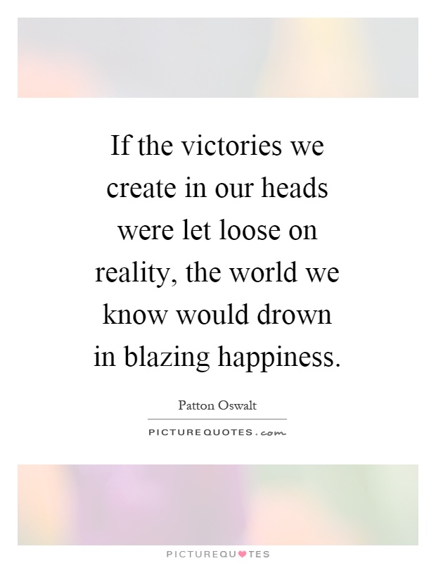 If the victories we create in our heads were let loose on reality, the world we know would drown in blazing happiness Picture Quote #1
