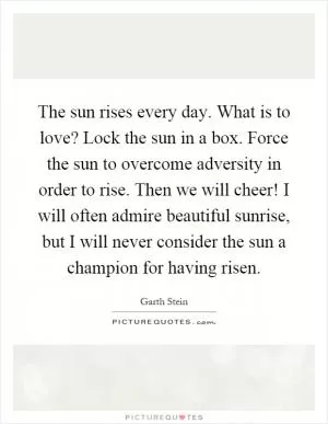 The sun rises every day. What is to love? Lock the sun in a box. Force the sun to overcome adversity in order to rise. Then we will cheer! I will often admire beautiful sunrise, but I will never consider the sun a champion for having risen Picture Quote #1