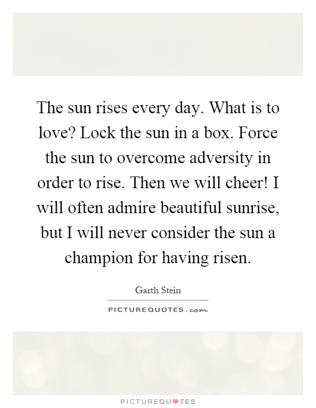 The sun rises every day. What is to love? Lock the sun in a box. Force the sun to overcome adversity in order to rise. Then we will cheer! I will often admire beautiful sunrise, but I will never consider the sun a champion for having risen Picture Quote #1