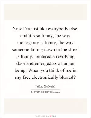 Now I’m just like everybody else, and it’s so funny, the way monogamy is funny, the way someone falling down in the street is funny. I entered a revolving door and emerged as a human being. When you think of me is my face electronically blurred? Picture Quote #1