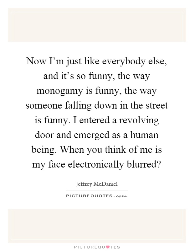 Now I'm just like everybody else, and it's so funny, the way monogamy is funny, the way someone falling down in the street is funny. I entered a revolving door and emerged as a human being. When you think of me is my face electronically blurred? Picture Quote #1