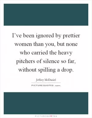 I’ve been ignored by prettier women than you, but none who carried the heavy pitchers of silence so far, without spilling a drop Picture Quote #1