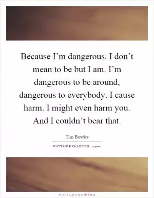 Because I’m dangerous. I don’t mean to be but I am. I’m dangerous to be around, dangerous to everybody. I cause harm. I might even harm you. And I couldn’t bear that Picture Quote #1