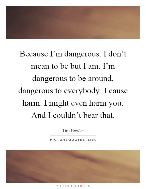 Because I'm dangerous. I don't mean to be but I am. I'm dangerous to be around, dangerous to everybody. I cause harm. I might even harm you. And I couldn't bear that Picture Quote #1