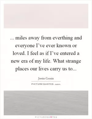 ... miles away from everthing and everyone I’ve ever known or loved. I feel as if I’ve entered a new era of my life. What strange places our lives carry us to Picture Quote #1