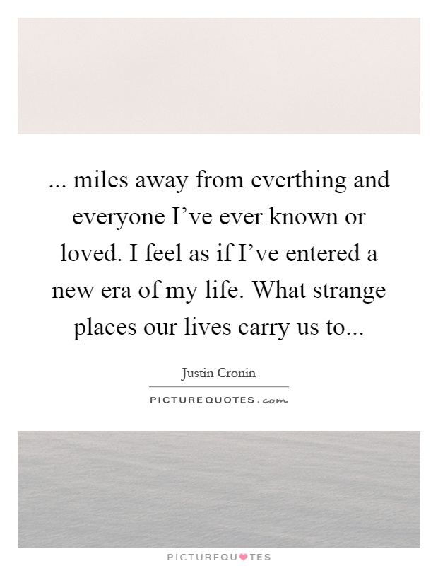 ... miles away from everthing and everyone I've ever known or loved. I feel as if I've entered a new era of my life. What strange places our lives carry us to Picture Quote #1