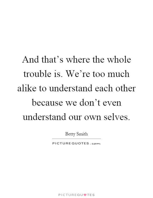 And that's where the whole trouble is. We're too much alike to understand each other because we don't even understand our own selves Picture Quote #1